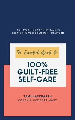 The Essential Guide to 100% Guilt-Free Self-Care: Get Your Time + Energy Back to Create the World You Want to Live In by Hackbarth, Tami