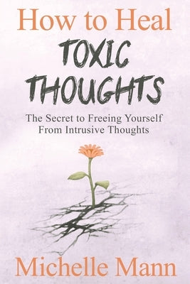 How to Heal Toxic Thoughts & Stop Negative Thinking: The Secret to Freeing Yourself from Intrusive Thoughts by Mann, Michelle