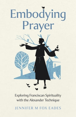 Embodying Prayer: Exploring Franciscan Spirituality with the Alexander Technique by Fox Eades, Jennifer M.