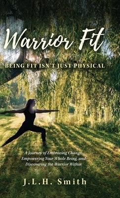 Warrior Fit Being Fit Isn't Just Physical: A Journey of Embracing Change, Empowering Your Whole Being, and Discovering the Warrior Within by Smith, J. L. H.