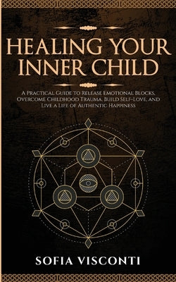 Healing Your Inner Child: Release Emotional Blocks, Overcome Trauma, Build Self-Love, And Live A Life Of Authentic Happiness by Visconti, Sofia