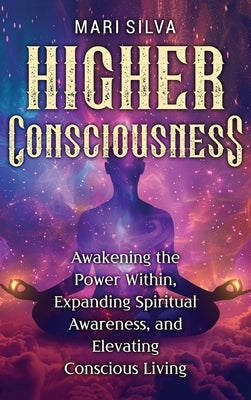 Higher Consciousness: Awakening the Power Within, Expanding Spiritual Awareness, and Elevating Conscious Living by Silva, Mari