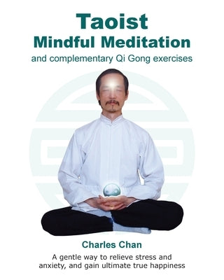 Taoist Mindful Meditation and complementary Qi Gong exercises: A gentle way to relieve stress and anxiety, and gain ultimate true happiness by Chan, Charles