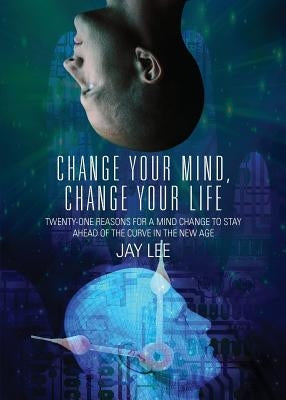 Change Your Mind, Change Your Life: Twenty-One Reasons for a Mind Change to Stay Ahead of the Curve in the New Age by Lee, Jay