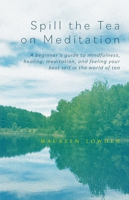 Spill the Tea on Meditation: A beginner's guide to mindfulness, healing, meditation, and feeling your best self in the world of tea by Lowden, Maureen