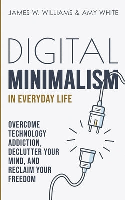 Digital Minimalism in Everyday Life: Overcome Technology Addiction, Declutter Your Mind, and Reclaim Your Freedom (Mindfulness and Minimalism) by W. Williams, James