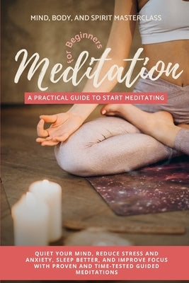 Meditation for Beginners: A Practical Guide to Start Meditating - Quiet Your Mind, Reduce Stress and Anxiety, Sleep Better, and Improve Focus wi by Masterclass, Mind Body