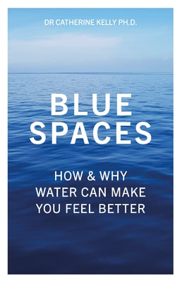 Blue Spaces: How & Why Water Can Make You Feel Better by Kelly, Catherine