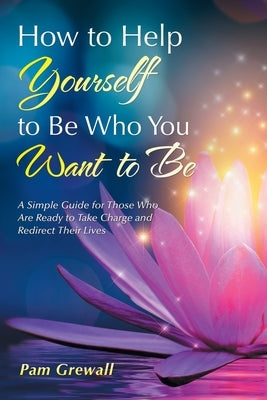 How to Help Yourself to Be Who You Want to Be: A Simple Guide for Those Who Are Ready to Take Charge and Redirect Their Lives by Grewall, Pam