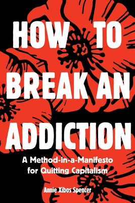 How to Break an Addiction: A Method-In-A-Manifesto for Quitting Capitalism by Spencer, Annie