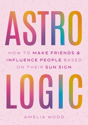 Astrologic: How to Make Friends & Influence People Based on Their Sun Sign by Wood, Amelia