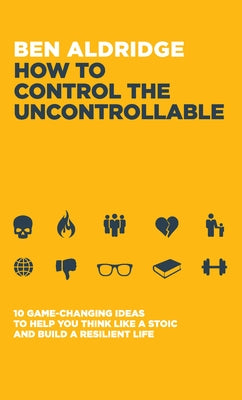 How to Control the Uncontrollable: 10 Game Changing Ideas to Help You Think Like a Stoic and Build a Resilient Life by Aldridge, Ben