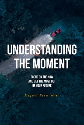 Understanding the Moment: Focus on the Now and Get the Most Out of Your Future by Fernandez, Miguel