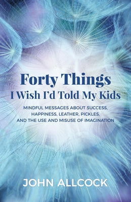 Forty Things I Wish I'd Told My Kids: Mindful Messages about Success, Happiness, Leather, Pickles, and the Use and Misuse of Imagination by Allcock, John