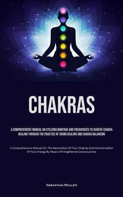 Chakras: A Comprehensive Manual On Utilizing Mantras And Frequencies To Achieve Chakra Healing Through The Practice Of Sound He by Mullen, Sebastian