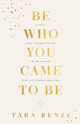 Be Who You Came To Be: A Note That Changed My Life & The Secrets That Will Change Yours Too by Renze, Tara