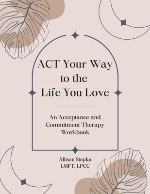 ACT Your Way to the Life You Love: An Acceptance and Commitment Therapy Workbook by Stepka Lmft Lpcc, Allison