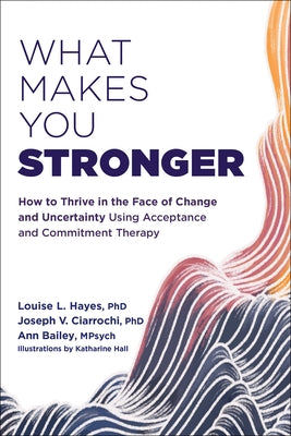 What Makes You Stronger: How to Thrive in the Face of Change and Uncertainty Using Acceptance and Commitment Therapy by Hayes, Louise L.