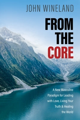 From the Core: A New Masculine Paradigm for Leading with Love, Living Your Truth, and Healing the World by Wineland, John