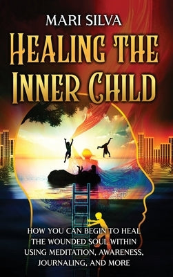 Healing the Inner Child: How You Can Begin to Heal the Wounded Soul Within Using Meditation, Awareness, Journaling, and More by Silva, Mari