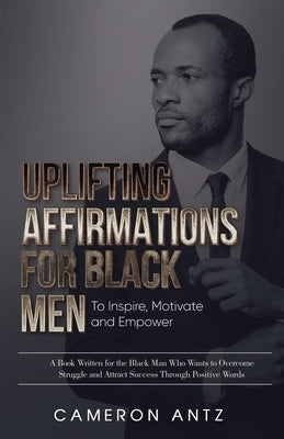 Uplifting Affirmations for Black Men to Inspire, Motivate and Empower A Book Written for the Black Man Who Wants to Overcome Struggle and Attract Succ by Antz, Cameron