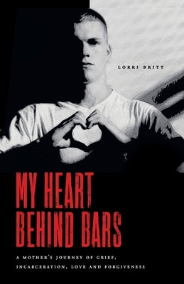 My Heart Behind Bars: A Mother's Journey of Grief, Incarceration, Love and Forgiveness by Britt, Lorri