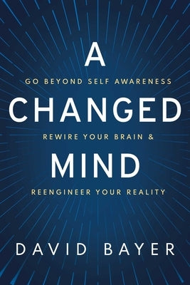 A Changed Mind: Go Beyond Self Awareness, Rewire Your Brain & Reengineer Your Reality by Bayer, David