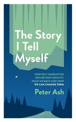 The Story I Tell Myself: How Self Narratives Define Our Identity, Hold Us Back and How We Can Change Them by Ash, Peter